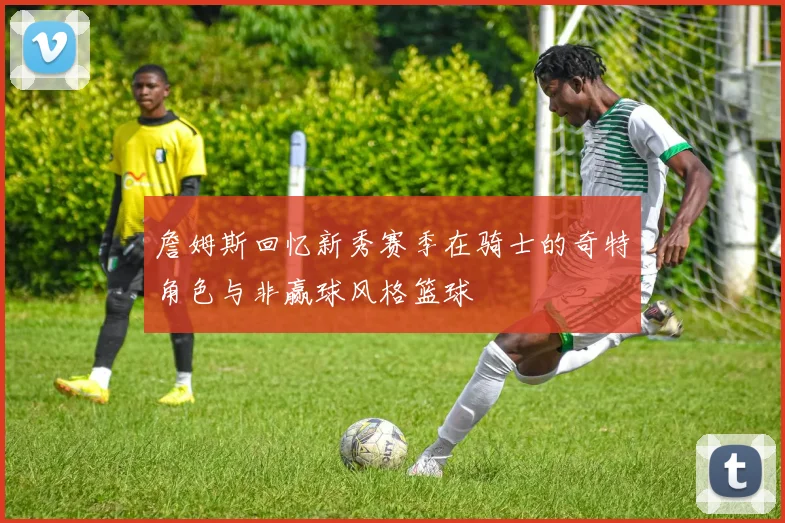 詹姆斯回忆新秀赛季在骑士的奇特角色与非赢球风格篮球