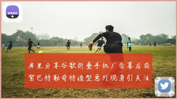 库里分享谷歌折叠手机广告幕后花絮巴特勒奇特造型意外现身引关注