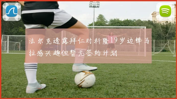 法尔克透露拜仁对科隆19岁边锋马拉感兴趣但暂无签约计划