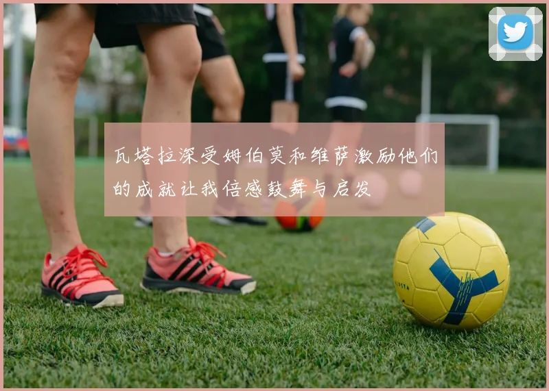 瓦塔拉深受姆伯莫和维萨激励他们的成就让我倍感鼓舞与启发