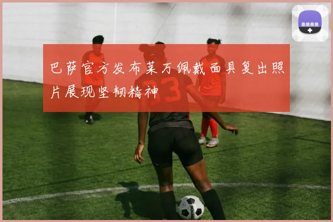 巴萨官方发布莱万佩戴面具复出照片展现坚韧精神