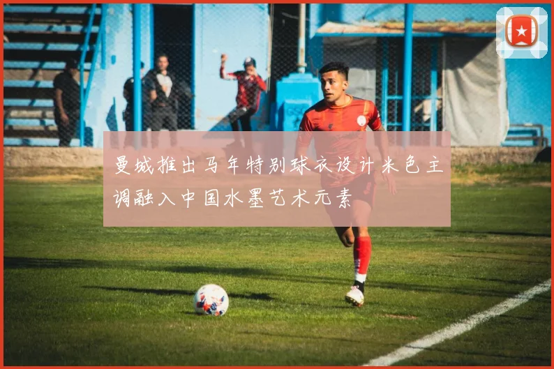 曼城推出马年特别球衣设计米色主调融入中国水墨艺术元素