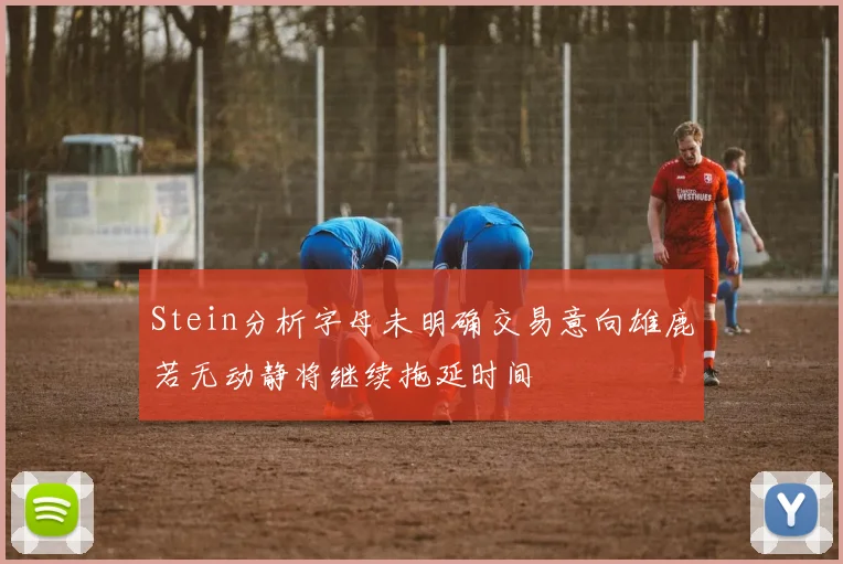 Stein分析字母未明确交易意向雄鹿若无动静将继续拖延时间