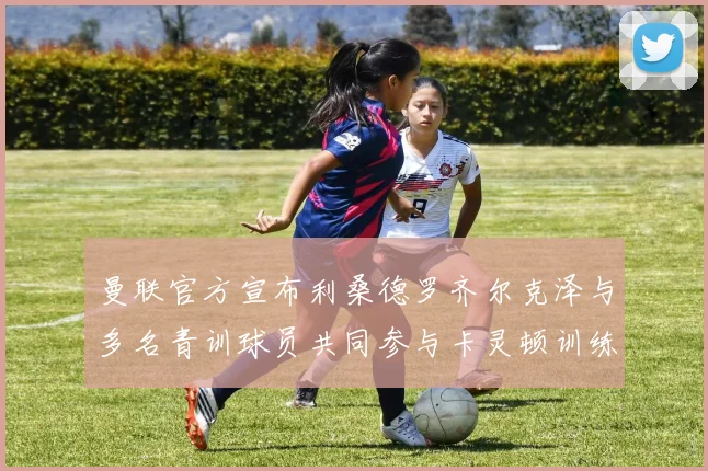 曼联官方宣布利桑德罗齐尔克泽与多名青训球员共同参与卡灵顿训练