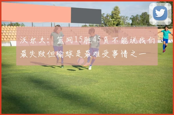 沃尔夫：篮网15胜45负不能说我们最失败但输球是最难受事情之一