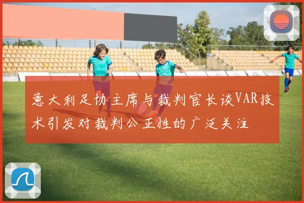 意大利足协主席与裁判官长谈VAR技术引发对裁判公正性的广泛关注