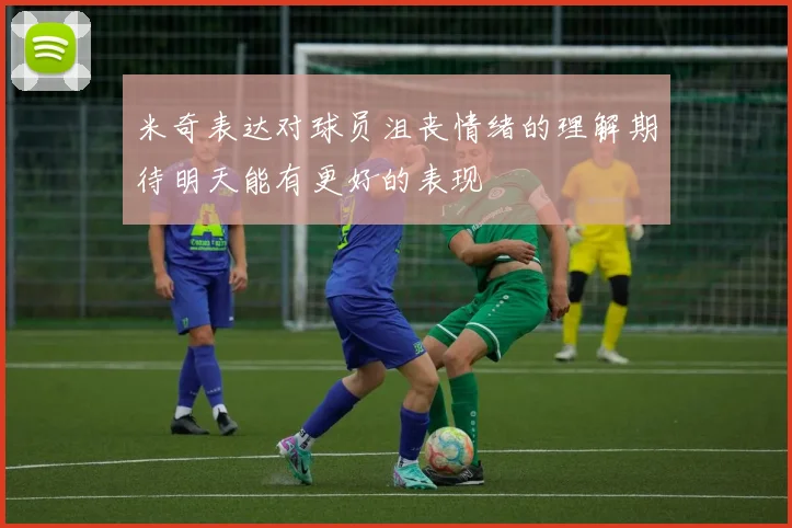 米奇表达对球员沮丧情绪的理解期待明天能有更好的表现