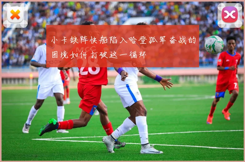 小卡缺阵快船陷入哈登孤军奋战的困境如何打破这一循环