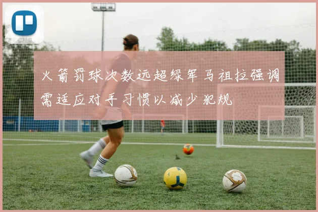 火箭罚球次数远超绿军马祖拉强调需适应对手习惯以减少犯规