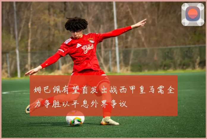 姆巴佩有望首发出战西甲皇马需全力争胜以平息外界争议