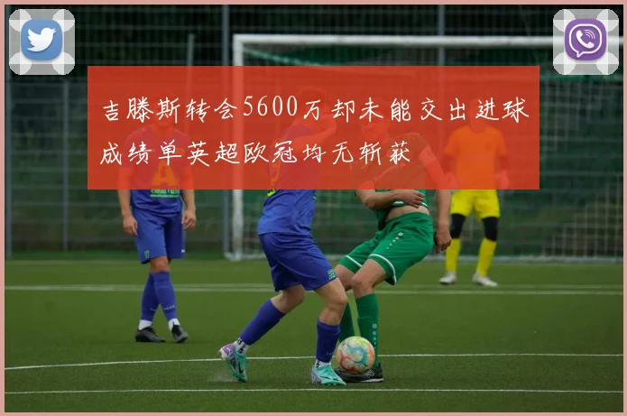 吉滕斯转会5600万却未能交出进球成绩单英超欧冠均无斩获