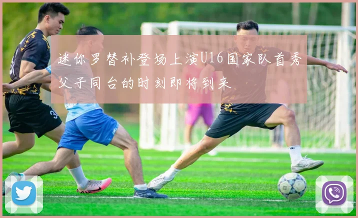 迷你罗替补登场上演U16国家队首秀父子同台的时刻即将到来