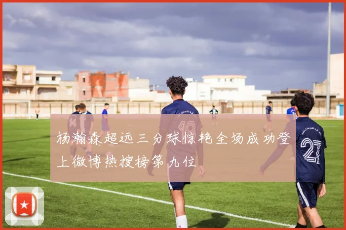 杨瀚森超远三分球惊艳全场成功登上微博热搜榜第九位