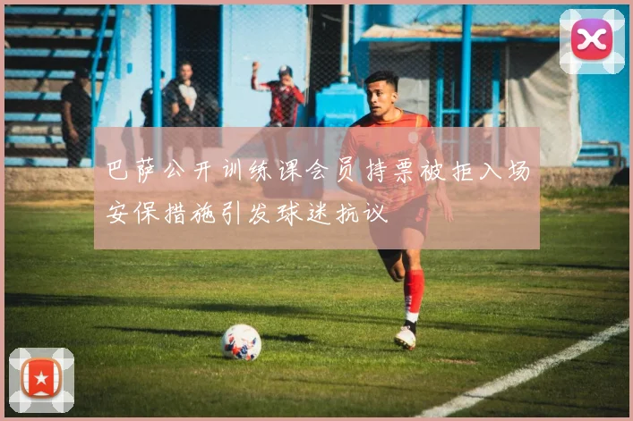 巴萨公开训练课会员持票被拒入场安保措施引发球迷抗议