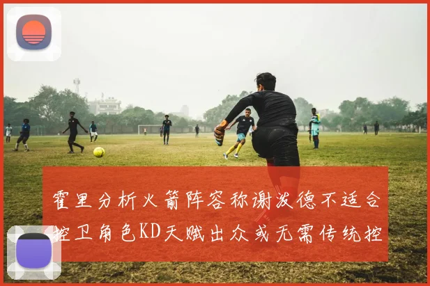 霍里分析火箭阵容称谢泼德不适合控卫角色KD天赋出众或无需传统控卫