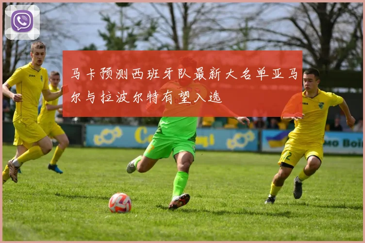 马卡预测西班牙队最新大名单亚马尔与拉波尔特有望入选