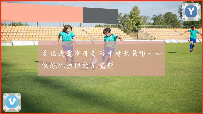 名记透露字母哥若申请交易唯一心仪球队为纽约尼克斯