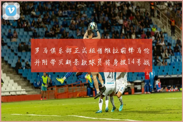 罗马俱乐部正式租借维拉前锋马伦并附带买断条款球员将身披14号战袍