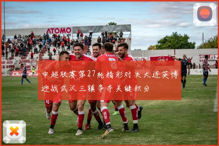 中超联赛第27轮精彩对决大连英博迎战武汉三镇争夺关键积分