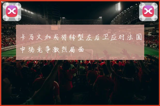 卡马文加或将转型左后卫应对法国中场竞争激烈局面