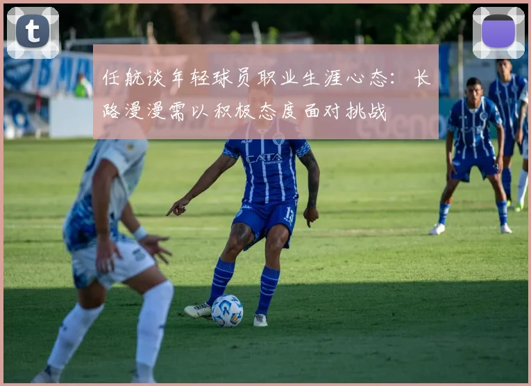 任航谈年轻球员职业生涯心态：长路漫漫需以积极态度面对挑战
