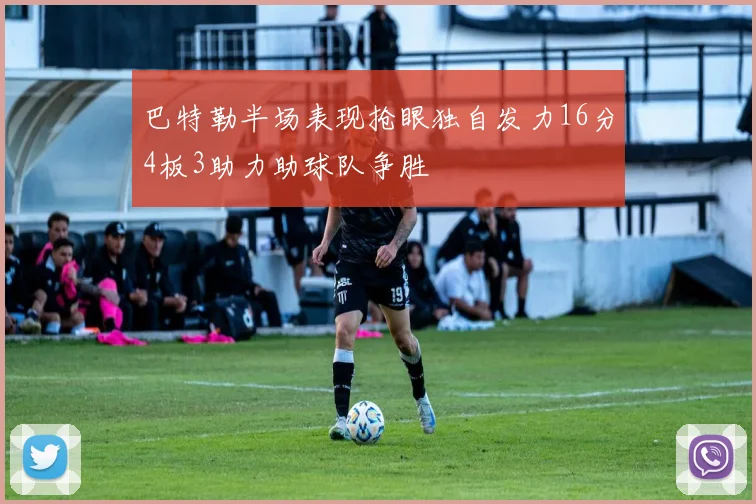 巴特勒半场表现抢眼独自发力16分4板3助力助球队争胜