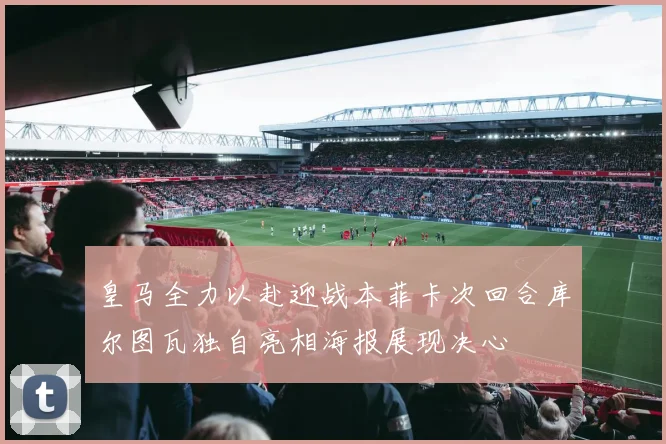 皇马全力以赴迎战本菲卡次回合库尔图瓦独自亮相海报展现决心
