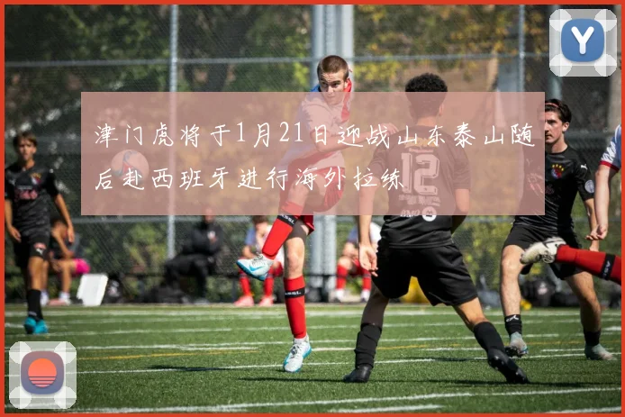 津门虎将于1月21日迎战山东泰山随后赴西班牙进行海外拉练