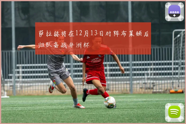 萨拉赫将在12月13日对阵布莱顿后归队备战非洲杯
