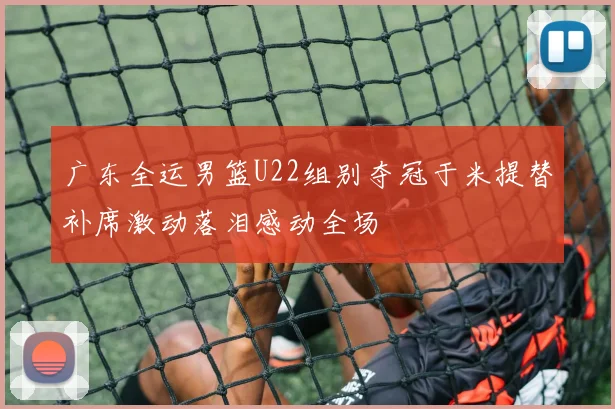 广东全运男篮U22组别夺冠于米提替补席激动落泪感动全场