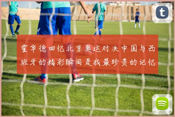 霍华德回忆北京奥运对决中国与西班牙的精彩瞬间是我最珍贵的记忆之一