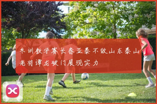 冬训教学赛长春亚泰不敌山东泰山老将谭龙破门展现实力