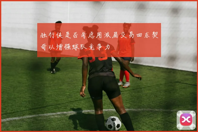 独行侠是否考虑用浓眉交易回东契奇以增强球队竞争力